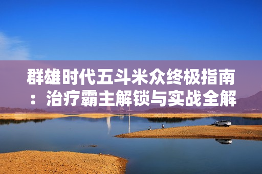 群雄时代五斗米众终极指南：治疗霸主解锁与实战全解析