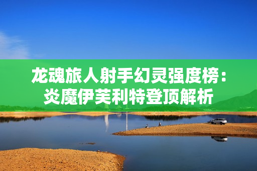 龙魂旅人射手幻灵强度榜：炎魔伊芙利特登顶解析