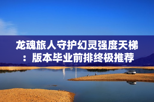 龙魂旅人守护幻灵强度天梯：版本毕业前排终极推荐