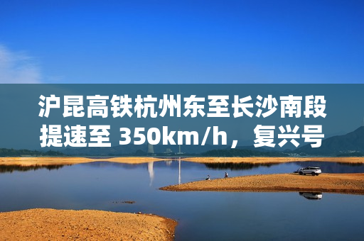 沪昆高铁杭州东至长沙南段提速至 350km/h，复兴号动车组实现常态化高标运行