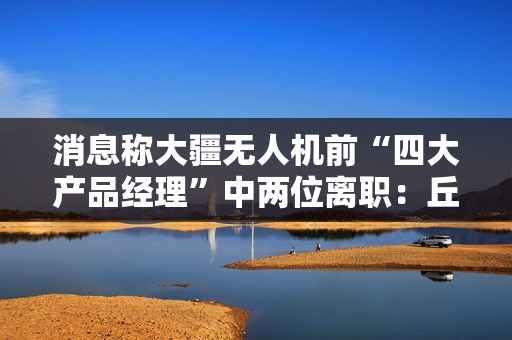 消息称大疆无人机前“四大产品经理”中两位离职：丘华良或创业、龚明投身 3D 打印