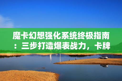 魔卡幻想强化系统终极指南：三步打造爆表战力，卡牌符文飙升秘诀