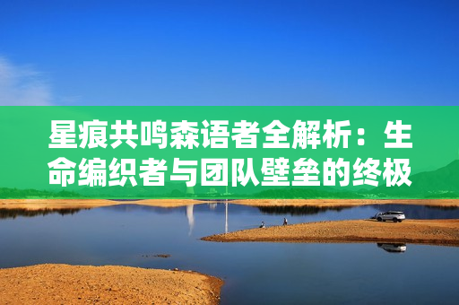 星痕共鸣森语者全解析：生命编织者与团队壁垒的终极指南