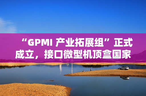 “GPMI 产业拓展组”正式成立，接口微型机顶盒国家标准列入计划等七项成果发布