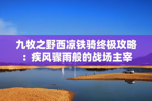 九牧之野西凉铁骑终极攻略：疾风骤雨般的战场主宰