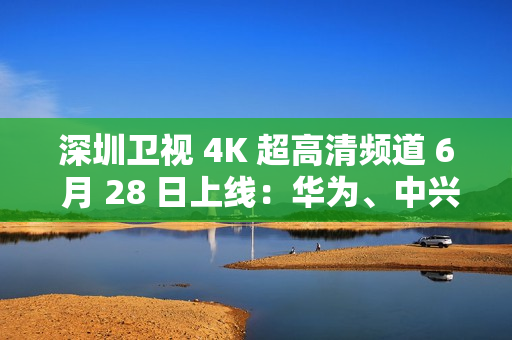 深圳卫视 4K 超高清频道 6 月 28 日上线：华为、中兴等国产设备占比近 80%