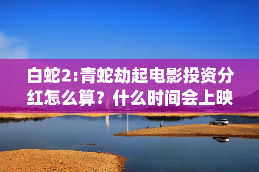 白蛇2:青蛇劫起电影投资分红怎么算？什么时间会上映？(白蛇2:青蛇劫起 动画片)