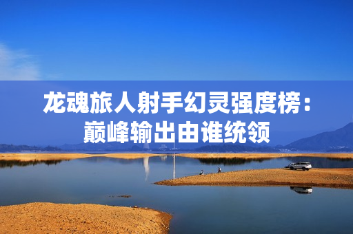龙魂旅人射手幻灵强度榜：巅峰输出由谁统领