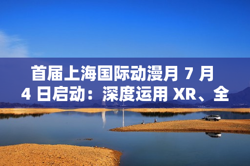 首届上海国际动漫月 7 月 4 日启动：深度运用 XR、全息投影、沉浸式剧场等技术，三大漫展首次联动