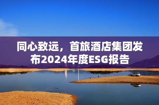 同心致远，首旅酒店集团发布2024年度ESG报告