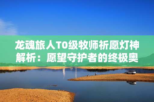 龙魂旅人T0级牧师祈愿灯神解析：愿望守护者的终极奥义