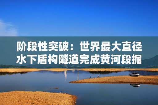 阶段性突破：世界最大直径水下盾构隧道完成黄河段掘进
