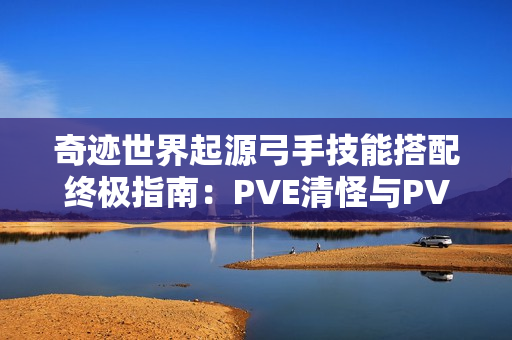 奇迹世界起源弓手技能搭配终极指南：PVE清怪与PVP制胜秘诀