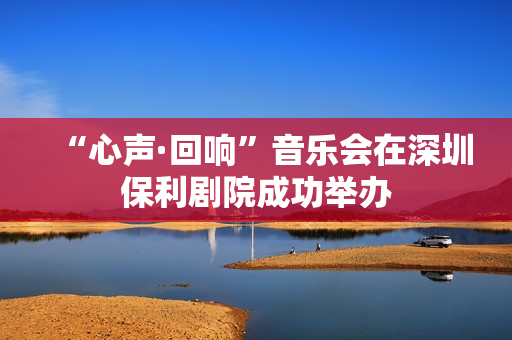 “心声·回响”音乐会在深圳保利剧院成功举办