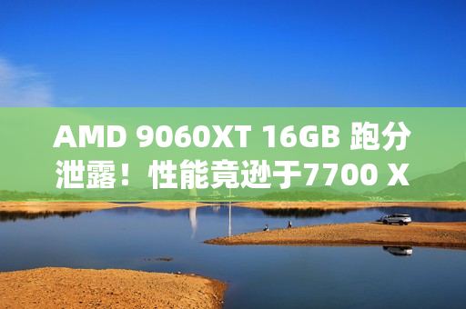 AMD 9060XT 16GB 跑分泄露！性能竟逊于7700 XT！