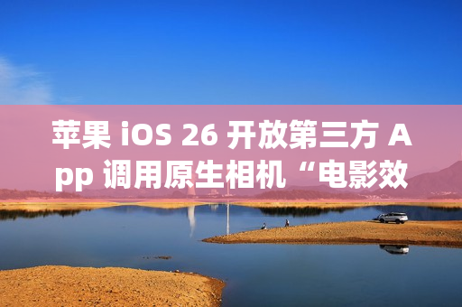 苹果 iOS 26 开放第三方 App 调用原生相机“电影效果”视频拍摄功能，Kino / Filmic Pro 等应用将支持