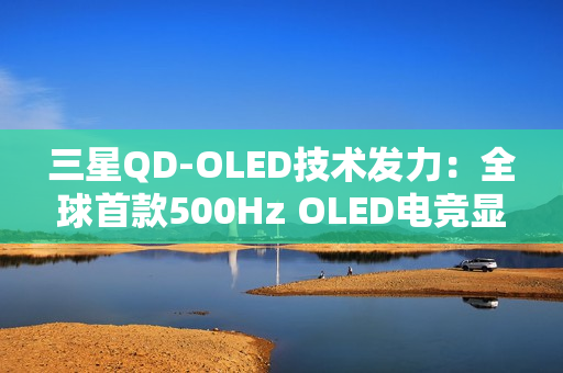 三星QD-OLED技术发力：全球首款500Hz OLED电竞显示器画质性能双巅峰