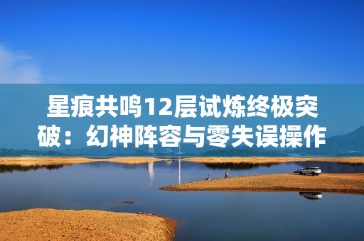 星痕共鸣12层试炼终极突破：幻神阵容与零失误操作指南