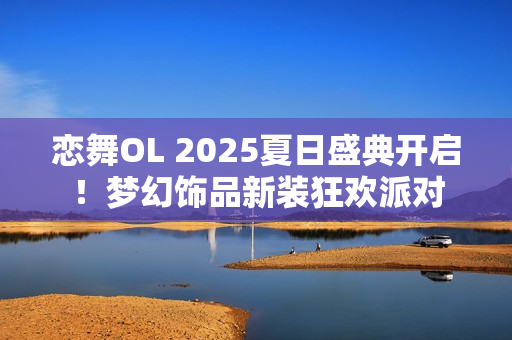 恋舞OL 2025夏日盛典开启！梦幻饰品新装狂欢派对