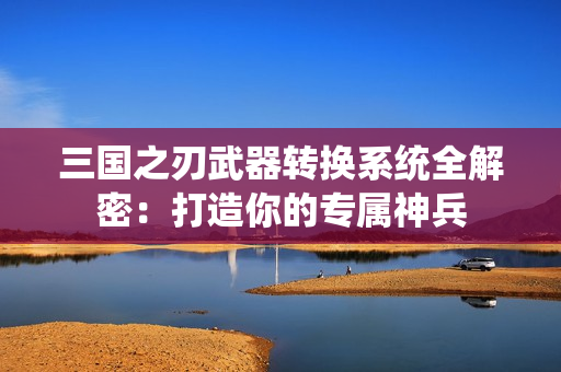 三国之刃武器转换系统全解密：打造你的专属神兵