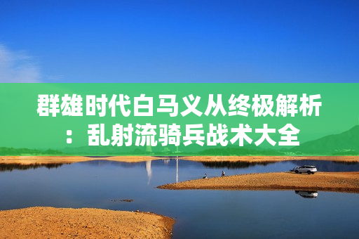 群雄时代白马义从终极解析：乱射流骑兵战术大全