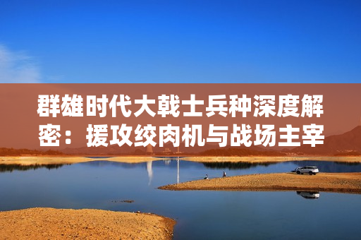 群雄时代大戟士兵种深度解密：援攻绞肉机与战场主宰法则