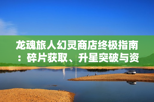 龙魂旅人幻灵商店终极指南：碎片获取、升星突破与资源规划