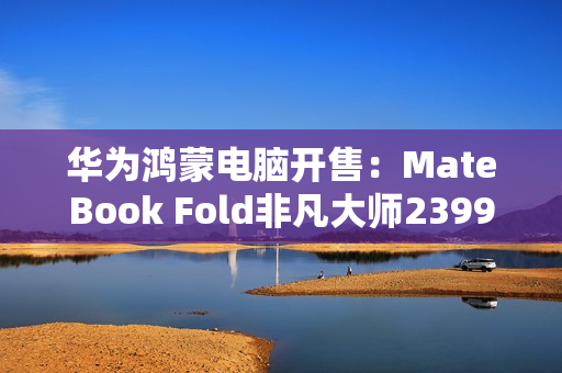 华为鸿蒙电脑开售：MateBook Fold非凡大师23999元起！
