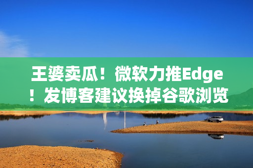 王婆卖瓜！微软力推Edge！发博客建议换掉谷歌浏览器