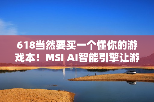 618当然要买一个懂你的游戏本！MSI AI智能引擎让游玩体验更沉浸