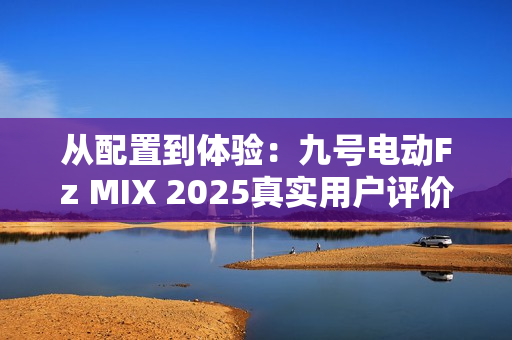 从配置到体验：九号电动Fz MIX 2025真实用户评价怎么样？