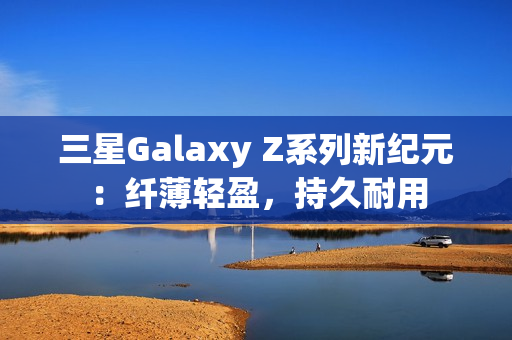 三星Galaxy Z系列新纪元：纤薄轻盈，持久耐用