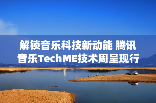 解锁音乐科技新动能 腾讯音乐TechME技术周呈现行业前沿成果(音乐解锁在线)