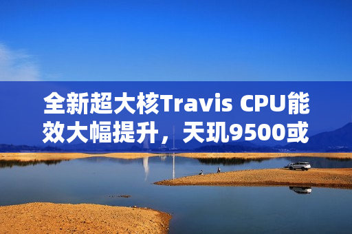 全新超大核Travis CPU能效大幅提升，天玑9500或将率先采用！