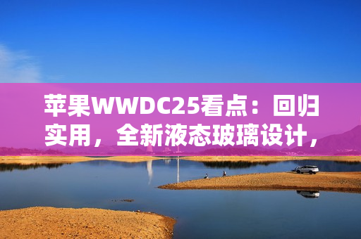 苹果WWDC25看点：回归实用，全新液态玻璃设计，iPad全面Mac化！