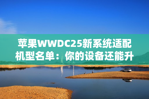苹果WWDC25新系统适配机型名单：你的设备还能升级吗？