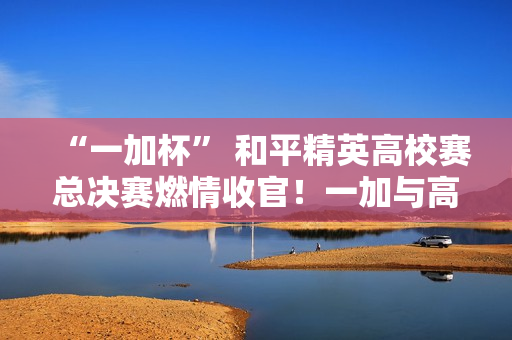 “一加杯” 和平精英高校赛总决赛燃情收官！一加与高校联共同助力中国电竞！