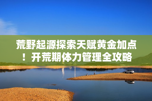 荒野起源探索天赋黄金加点！开荒期体力管理全攻略