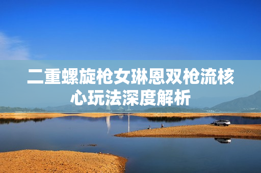 二重螺旋枪女琳恩双枪流核心玩法深度解析
