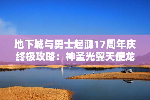 地下城与勇士起源17周年庆终极攻略：神圣光翼天使龙袍领取全解析