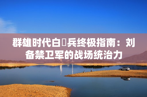群雄时代白毦兵终极指南：刘备禁卫军的战场统治力