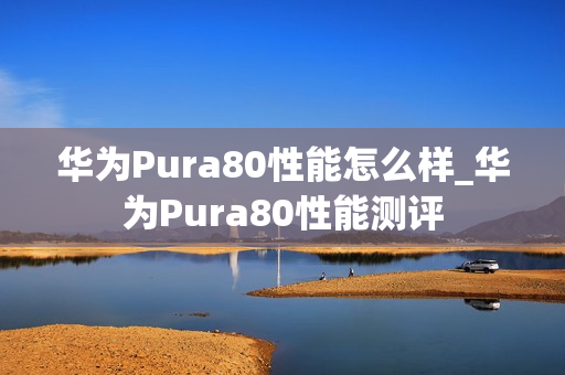 华为Pura80性能怎么样_华为Pura80性能测评