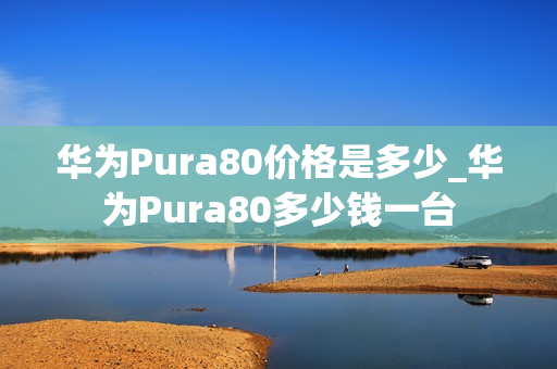 华为Pura80价格是多少_华为Pura80多少钱一台