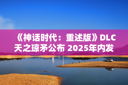《神话时代：重述版》DLC天之琼矛公布 2025年内发售