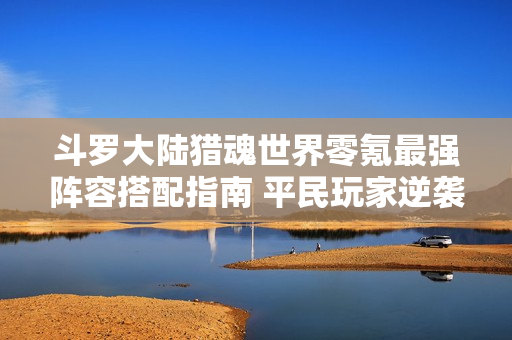 斗罗大陆猎魂世界零氪最强阵容搭配指南 平民玩家逆袭攻略