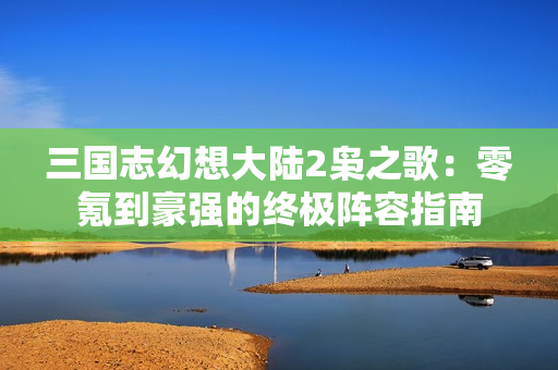 三国志幻想大陆2枭之歌：零氪到豪强的终极阵容指南