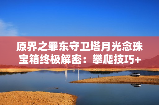 原界之罪东守卫塔月光念珠宝箱终极解密：攀爬技巧+钥匙攻略全放送！