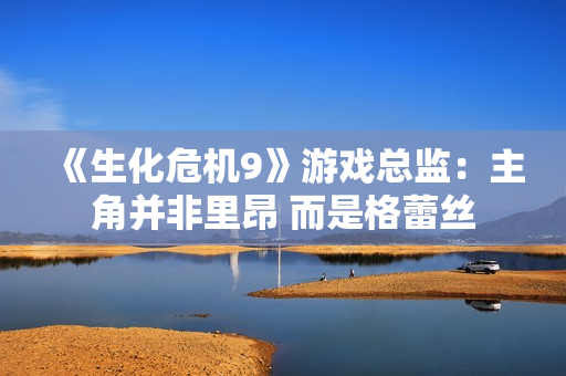 《生化危机9》游戏总监：主角并非里昂 而是格蕾丝