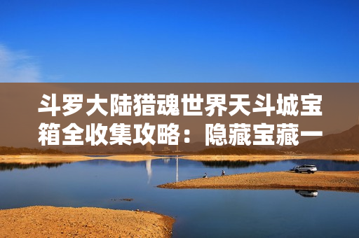 斗罗大陆猎魂世界天斗城宝箱全收集攻略：隐藏宝藏一网打尽！