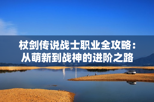 杖剑传说战士职业全攻略：从萌新到战神的进阶之路